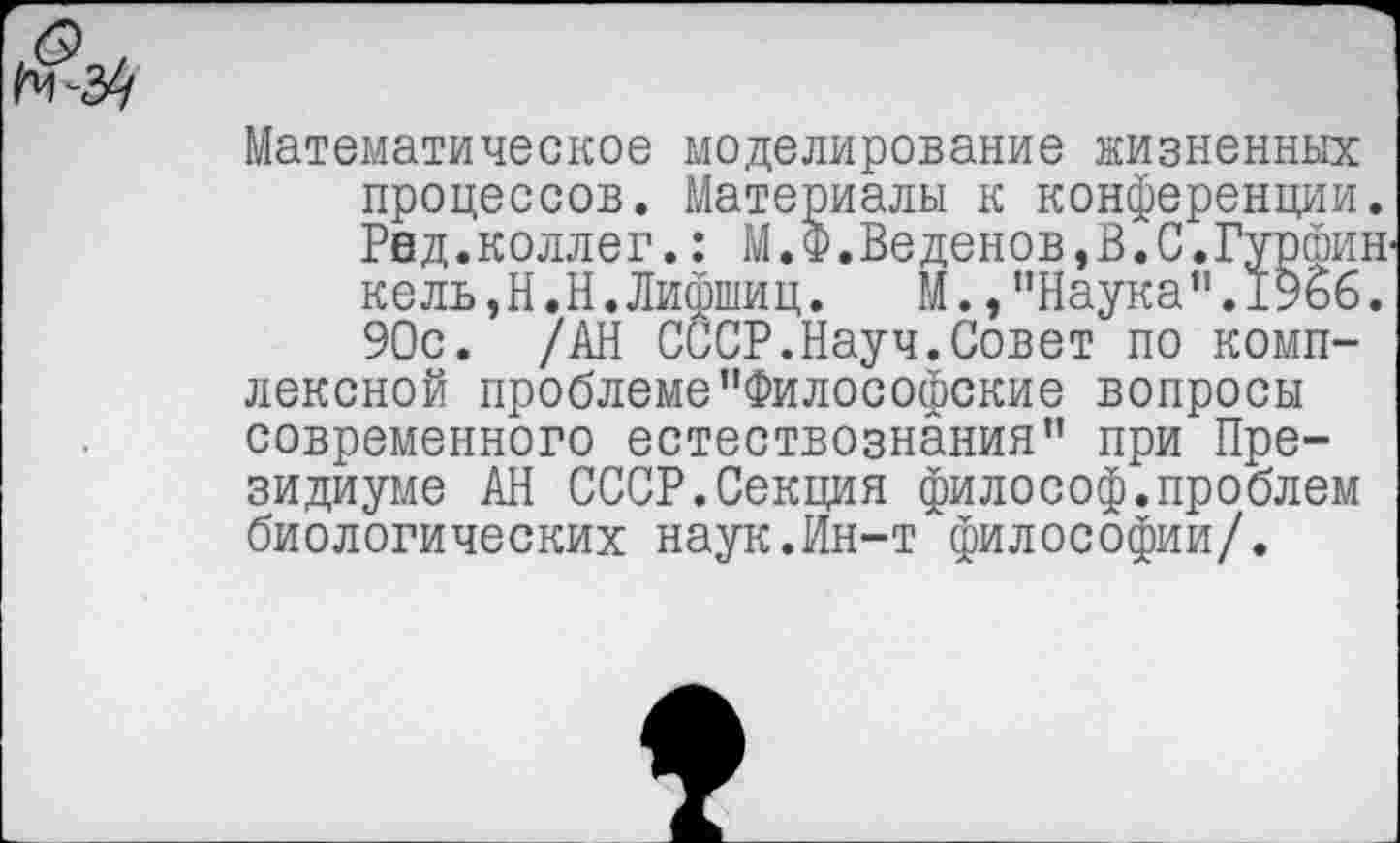 ﻿Математическое моделирование жизненных процессов. Материалы к конференции. Рвд.коллег.: М.Ф.Веденов,В.С.Гурфин' ке ль, Н.Н. Лифшиц.	М. »’’Наука ".1966.
90с. /АН СССР.Науч.Совет по комплексной проблеме"Философские вопросы современного естествознания" при Президиуме АН СССР.Секция философ.проблем биологических наук.Ин-т философии/.
